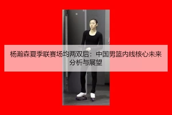 杨瀚森夏季联赛场均两双后：中国男篮内线核心未来分析与展望