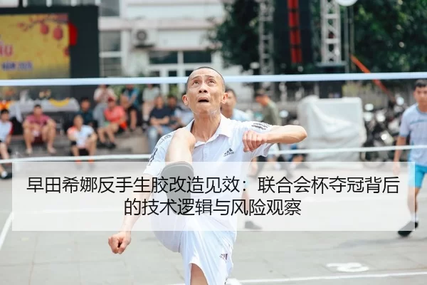 早田希娜反手生胶改造见效：联合会杯夺冠背后的技术逻辑与风险观察
